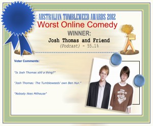 Australian Tumbleweed Awards 2012 - Worst Online Comedy - Winner: Josh Thomas and Friend (Podcast) - 55.1% | Voter’s Comments: "Is Josh Thomas still a thing?" "Josh Thomas: The Tumbleweeds' own Ben Hur." "Nobody likes Milhouse"
