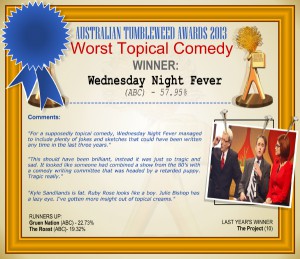 Australian Tumbleweed Awards 2013 - Worst Topical Comedy - WINNER: Wednesday Night Fever (ABC) - 57.95%. Comments: "For a supposedly topical comedy, Wednesday Night Fever managed to include plenty of jokes and sketches that could have been written any time in the last three years." "This should have been brilliant, instead it was just so tragic and sad. It looked like someone had combined a show from the 80's with a comedy writing committee that was headed by a retarded puppy. Tragic really." "Kyle Sandilands is fat. Ruby Rose looks like a boy. Julie Bishop has a lazy eye. I've gotten more insight out of topical creams." LAST YEAR'S WINNER: The Project (10).