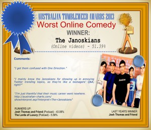 Australian Tumbleweed Awards 2013 - Worst Online Comedy - WINNER: The Janoskians (Online videos) - 51.39%. Comments: "I get them confused with One Direction." "I mainly know the Janoskians for showing up in annoying Twitter trending topics, so they’re like a teenagers’ Q&A, right?" "I'm just thankful that their music career went nowhere. http://australian-charts.com/showinterpret.asp?interpret=The+Janoskians" LAST YEAR'S WINNER: Josh Thomas and Friend.