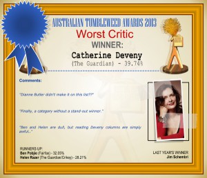 Australian Tumbleweed Awards 2013 - Worst Critic - WINNER: Catherine Deveny (The Guardian) - 39.74%. Comments: "Dianne Butler didn't make it on this list??" "Finally, a category without a stand-out winner." "Ben and Helen are dull, but reading Deveny columns are simply awful." LAST YEAR'S WINNER: Jim Schembri.