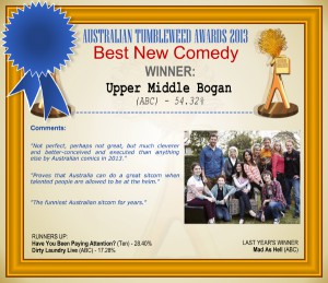 Australian Tumbleweed Awards 2013 - Best New Comedy - WINNER: Upper Middle Bogan (ABC) - 54.32%. Comments: "Not perfect, perhaps not great, but much cleverer and better-conceived and executed than anything else by Australian comics in 2013." "Proves that Australia can do a great sitcom when talented people are allowed to be at the helm." "The funniest Australian sitcom for years." LAST YEAR'S WINNER: Mad As Hell (ABC).