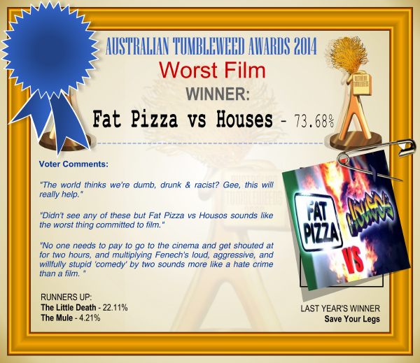 Australian Tumbleweed Awards 2014 – Worst Film. WINNER: Fat Pizza vs Houses – 73.68%. Voter Comments: “The world thinks we’re dumb, drunk & racist? Gee, this will really help.” “Didn’t see any of these but Fat Pizza vs Housos sounds like the worst thing committed to film.” “No one needs to pay to go to the cinema and get shouted at for two hours, and multiplying Fenech’s loud, aggressive, and willfully stupid ‘comedy’ by two sounds more like a hate crime than a film.” RUNNERS-UP: The Little Death – 22.11%, The Mule – 4.21%. LAST YEAR’S WINNER: Save Your Legs.