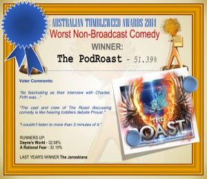 Australian Tumbleweeds Award 2014 - Worst Non-Broadcast Comedy. WINNER: The PodRoast - 37.74%. Voter Comments: "As fascinating as their interview with Charles Firth was..." "The cast and crew of The Roast discussing comedy is like hearing toddlers debate Proust." "I couldn't listen to more than 3 minutes of it." RUNNERS-UP: Dayne's World - 32.08%, A Rational Fear - 30.19%. LAST YEAR'S WINNER: The Janoskians.