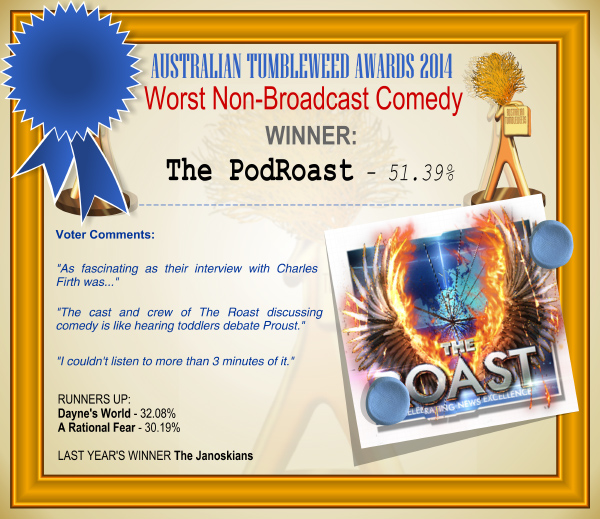 Australian Tumbleweeds Award 2014 – Worst Non-Broadcast Comedy. WINNER: The PodRoast – 37.74%. Voter Comments: “As fascinating as their interview with Charles Firth was…” “The cast and crew of The Roast discussing comedy is like hearing toddlers debate Proust.” “I couldn’t listen to more than 3 minutes of it.” RUNNERS-UP: Dayne’s World – 32.08%, A Rational Fear – 30.19%. LAST YEAR’S WINNER: The Janoskians.