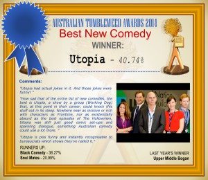 Australian Tumbleweed Awards 2014 - Best New Comedy. WINNER: Utopia - 40.74%. Voter Comments: "Utopia had actual jokes in it. And those jokes were funny!" "How sad that of the entire list of new comedies, the best is Utopia, a show by a group (Working Dog) that, at this point in their career, could knock this stuff out in its sleep. Nowhere near as incisive or rich with characters as Frontline, nor as existentially absurd as the best episodes of The Hollowmen, Utopia was still just good comic set-ups and sparkling dialogue, something Australian comedy could use a lot more." "Utopia is piss funny and instantly recognisable to bureaucrats which shows they've nailed it." RUNNERS-UP: Black Comedy - 38.27%, Soul Mates - 20.99%. LAST YEAR'S WINNER: Upper Middle Bogan.