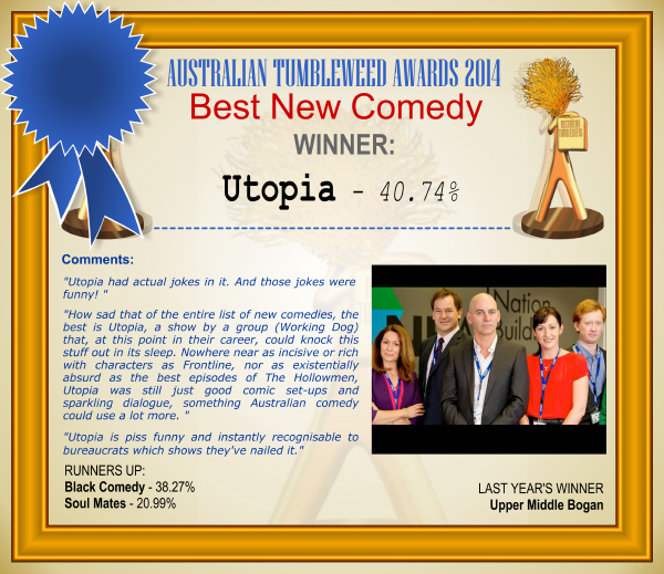 Australian Tumbleweed Awards 2014 – Best New Comedy. WINNER: Utopia – 40.74%. Voter Comments: “Utopia had actual jokes in it. And those jokes were funny!” “How sad that of the entire list of new comedies, the best is Utopia, a show by a group (Working Dog) that, at this point in their career, could knock this stuff out in its sleep. Nowhere near as incisive or rich with characters as Frontline, nor as existentially absurd as the best episodes of The Hollowmen, Utopia was still just good comic set-ups and sparkling dialogue, something Australian comedy could use a lot more.” “Utopia is piss funny and instantly recognisable to bureaucrats which shows they’ve nailed it.” RUNNERS-UP: Black Comedy – 38.27%, Soul Mates – 20.99%. LAST YEAR’S WINNER: Upper Middle Bogan.